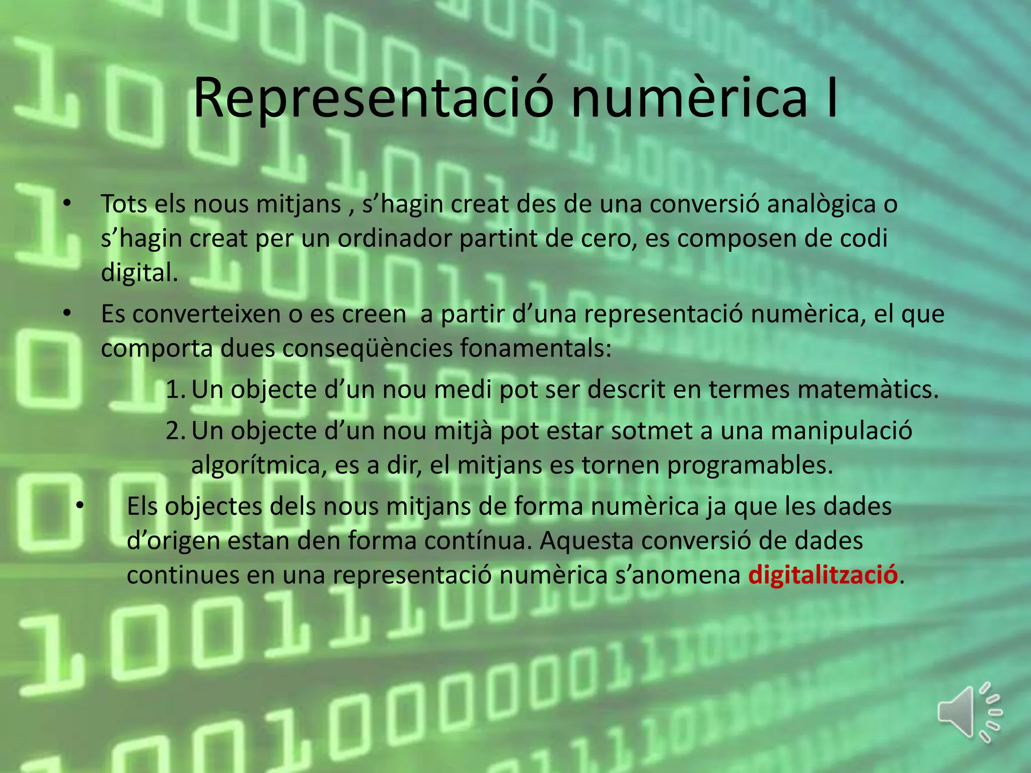 Representació numèrica I
• Tots els nous mitjans , s’hagin creat des de una conversió analògica o
  s’hagin creat per un ordinador partint de cero, es composen de codi
  digital.
• Es converteixen o es creen a partir d’una representació numèrica, el que
  comporta dues conseqüències fonamentals:
        1. Un objecte d’un nou medi pot ser descrit en termes matemàtics.
        2. Un objecte d’un nou mitjà pot estar sotmet a una manipulació
           algorítmica, es a dir, el mitjans es tornen programables.
 • Els objectes dels nous mitjans de forma numèrica ja que les dades
    d’origen estan den forma contínua. Aquesta conversió de dades
    continues en una representació numèrica s’anomena digitalització.
 