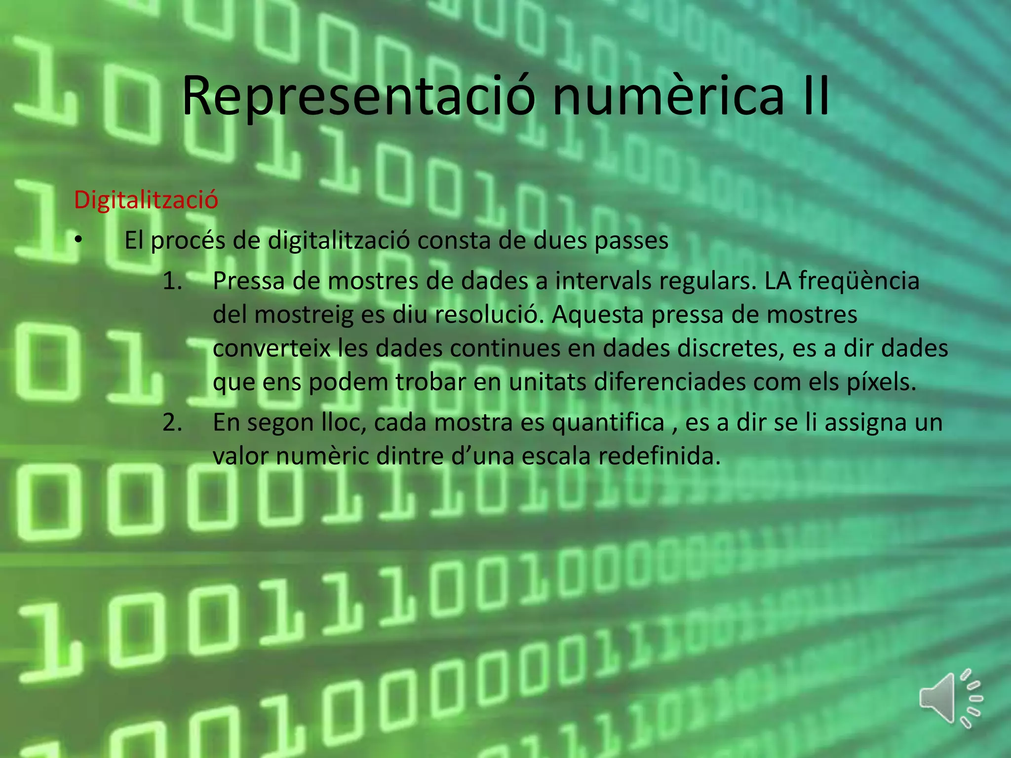 Representació numèrica II
Digitalització
• El procés de digitalització consta de dues passes
         1. Pressa de mostres de dades a intervals regulars. LA freqüència
              del mostreig es diu resolució. Aquesta pressa de mostres
              converteix les dades continues en dades discretes, es a dir dades
              que ens podem trobar en unitats diferenciades com els píxels.
         2. En segon lloc, cada mostra es quantifica , es a dir se li assigna un
              valor numèric dintre d’una escala redefinida.
 