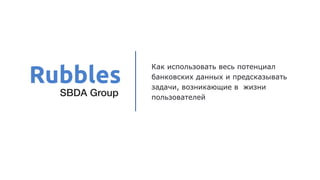 Как использовать весь потенциал
банковских данных и предсказывать
задачи, возникающие в жизни
пользователей
Rubbles
SBDA Group
 