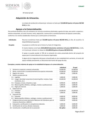 FONART
Página 3 de 7
del apoyo grupal.
Adquisición de Artesanías.
La compra de producción artesanal por artesano es hasta por $15,000.00 (quince mil pesos 00/100
M.N.) al año.
Apoyos a la Comercialización.
Esta vertiente beneficia a las y los artesanos con recursos económicos destinados a gastos de viaje, para asistir a espacios y
eventos artesanales, así como insumos, renta, adquisición, construcción o acondicionamiento de espacios comerciales,
conforme a los montos establecidos mismos que a continuación se mencionan.
Individuales Recursos económicos hasta por $15,000 (quince mil pesos 00/100 M.N.), al año, de acuerdo a la
disponibilidad presupuestal.
Grupales Los grupos se conforman por al menos 5 y hasta 15 integrantes.
El monto máximo es de hasta $225,000.00 (doscientos veinticinco mil pesos 00/100 M.N.), al año,
si el monto por artesano no rebasa los $15,000.00 (quince mil pesos 00/100 M.N.).
El apoyo no puede exceder el 70% de la cotización de costos presentada dentro del proyecto de
apoyo para la comercialización de artesanos organizados.
Si alguno de los integrantes del grupo es beneficiado en otra modalidad de la vertiente, el monto del
apoyo recibido previamente, se descontará del monto del apoyo de ésta.
Conceptos y montos máximos de apoyo en la modalidad de Apoyos a la comercialización.
Individual Grupal
1. Asistencia a espacios y eventos artesanales 10,000.00 10,000.00
2. Renta, construcción o acondicionamiento de espacios artesanales 10,000.00 10,000.00
3. Registro de marca 2,000.00 2,000.00
4. Diseño y producción de:
4.1. Logotipo 5,000.00 5,000.00
4.2. Imagen identidad corporativo (material gráfico: tarjetas, hojas
membrete, etc.)
10,000.00 10,000.00
4.3. Empaque, envase, etiquetas y cajas 8,000.00 8,000.00
4.4. Material gráfico (folletos, catálogos, revistas o publicaciones) 5,000.00 5,000.00
4.5. Página de Internet 5,000.00 5,000.00
5. Elaboración de:
5.1. Empaque 10,000.00 10,000.00
5.2. Embalaje 5,000.00 5,000.00
6. Impresión de:
6.1. Etiquetas 8,000.00 8,000.00
6.2. Material gráfico (folletos, catálogos, revistas o publicaciones) 5,000.00 5,000.00
7. Código de barras (cuota Asociación Mexicana de Estándares para el
Comercio Electrónico -AMECE-)
4,000.00 4,000.00
8. Evaluación y certificación en competencias laborales 4,000.00 4,000.00
9. Certificación de normas oficiales mexicanas 4,000.00 4,000.00
10. Constitución o modificación de la asociación No aplica 3,000.00
 