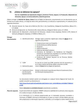 FONART
Página 5 de 7
IV. ¿Cómo se obtienen los apoyos?
Para las modalidades de Capacitación Integral y Asistencia Técnica, Apoyos a la Producción, Adquisición de
Artesanías, Apoyos a la Comercialización y Salud Ocupacional.
Deberá entregar la Solicitud de Apoyo, Anexo 2 de las Reglas de Operación, conjuntamente con los documentos que se
enlistan en el cuadro inferior, a lo largo de todo el año, personalmente o a través de un representante, en cualquiera de los
siguientes domicilios:
 Dirección General: Av. Paseo de la Reforma 333, Piso 1, Col. Cuauhtémoc, Delegación Cuauhtémoc, México D.F.,
C.P. 06500.
 Dirección de Operación: Av. Patriotismo 691, Colonia Mixcoac, Delegación Benito Juárez, C.P. 03910.
 Subdirección de Adquisición y Distribución de Artesanías: Calzada Ermita Iztapalapa, Número 1179, Colonia El
Santuario, Delegación Iztapalapa, C.P.09830 en México, D.F.
Entregar
documentación
Documento Descripción
1. Identificación oficial Entregar copia y presentar original para cotejo de alguno de los
siguientes documentos:
 Credencial para votar con fotografía
 Cartilla del Servicio Militar Nacional
 Pasaporte
 Cédula Profesional
 Cédula de Identidad Ciudadana
 Constancia de Identidad o de Residencia con fotografía,
emitida por autoridad local, expedida en un periodo no mayor
de seis meses previo a su presentación
 Credencial del Instituto Nacional de las Personas Adultas
Mayores (INAPAM)
2. CURP En caso de no contar con CURP, presentar acta de nacimiento, y
en un plazo máximo de 60 días hábiles, presentar la CURP.
3. Solicitud de apoyo Llenar el Anexo 2 de las Reglas de Operación.
4. Cuestionario Único
de Información
Socioeconómica
Brindar la información requerida para llenar el Cuestionario Único
de Información Socioeconómica.
Los documentos también podrán ser entregados en cualquier Centro Regional del Fonart, Se
pueden consultar sus direcciones en:
http://www.fonart.gob.mx/web/index.php?option=com_content&view=article&id=71&Itemi
d=105
Deberá demostrar su actividad artesanal, presentando su producto.
Plazo de respuesta A partir de la fecha de recepción, FONART evaluará la viabilidad de la solicitud y dará respuesta
en un plazo no mayor a 45 días naturales.
Si la información en la solicitud proporcionada por el interesado estuviese incompleta o
incorrecta, el FONART informará al interesado en un plazo no mayor a 10 días hábiles para que
éste proporcione la información requerida o solicitada y se le otorgará un plazo máximo de 10
 