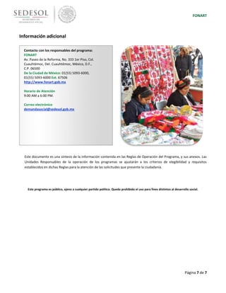 FONART
Página 7 de 7
Información adicional
Este documento es una síntesis de la información contenida en las Reglas de Operación del Programa, y sus anexos. Las
Unidades Responsables de la operación de los programas se ajustarán a los criterios de elegibilidad y requisitos
establecidos en dichas Reglas para la atención de las solicitudes que presente la ciudadanía.
Este programa es público, ajeno a cualquier partido político. Queda prohibido el uso para fines distintos al desarrollo social.
Contacto con los responsables del programa:
FONART
Av. Paseo de la Reforma, No. 333 1er Piso, Col.
Cuauhtémoc, Del. Cuauhtémoc, México, D.F.,
C.P. 06500
De la Ciudad de México: 01(55) 5093-6000,
01(55) 5093-6000 Ext. 67506
http://www.fonart.gob.mx
Horario de Atención
9:00 AM a 6:00 PM.
Correo electrónico
demandasocial@sedesol.gob.mx
 