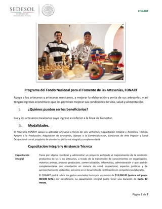 FONART
Página 1 de 7
Programa del Fondo Nacional para el Fomento de las Artesanías, FONART
Apoya a los artesanos y artesanas mexicanos, a mejorar la elaboración y venta de sus artesanías, y así
tengan ingresos económicos que les permitan mejorar sus condiciones de vida, salud y alimentación.
I. ¿Quiénes pueden ser los beneficiarios?
Las y los artesanos mexicanos cuyo ingreso es inferior a la línea de bienestar.
II. Modalidades.
El Programa FONART apoya la actividad artesanal a través de seis vertientes: Capacitación Integral y Asistencia Técnica,
Apoyos a la Producción, Adquisición de Artesanías, Apoyos a la Comercialización, Concursos de Arte Popular y Salud
Ocupacional con el propósito de atenderlos de forma integral y complementaria
Capacitación Integral y Asistencia Técnica
Capacitación
integral
Tiene por objeto coordinar y administrar un proyecto enfocado al mejoramiento de la condición
productiva de las y los artesanos, a través de la transmisión de conocimientos en organización,
materias primas, proceso productivo, comercialización, informática, administración y que podrán
complementarse con orientación en materia de salud ocupacional, aspectos jurídicos y de
aprovechamiento sostenible, así como en el desarrollo de certificación en competencias laborales.
El FONART podrá cubrir los gastos asociados hasta por un monto de $15,000.00 (quince mil pesos
00/100 M.N.) por beneficiario. La capacitación integral podrá tener una duración de hasta 12
meses.
 