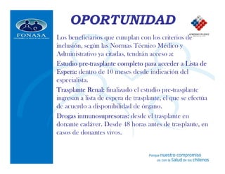 OPORTUNIDAD
Los beneficiarios que cumplan con los criterios de
inclusión, según las Normas Técnico Médico y
Administrativo ya citadas, tendrán acceso a:
         pre-
Estudio pre-trasplante completo para acceder a Lista de
Espera: dentro de 10 meses desde indicación del
especialista.
Trasplante Renal: finalizado el estudio pre-trasplante
ingresan a lista de espera de trasplante, el que se efectúa
de acuerdo a disponibilidad de órgano.
Drogas inmunosupresoras: desde el trasplante en
        inmunosupresoras:
donante cadáver. Desde 48 horas antes de trasplante, en
casos de donantes vivos.
 