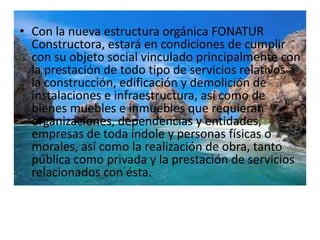 • Con la nueva estructura orgánica FONATUR
  Constructora, estará en condiciones de cumplir
  con su objeto social vinculado principalmente con
  la prestación de todo tipo de servicios relativos a
  la construcción, edificación y demolición de
  instalaciones e infraestructura, así como de
  bienes muebles e inmuebles que requieran
  organizaciones, dependencias y entidades,
  empresas de toda índole y personas físicas o
  morales, así como la realización de obra, tanto
  pública como privada y la prestación de servicios
  relacionados con ésta.
 