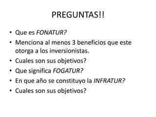 PREGUNTAS!!
• Que es FONATUR?
• Menciona al menos 3 beneficios que este
  otorga a los inversionistas.
• Cuales son sus objetivos?
• Que significa FOGATUR?
• En que año se constituyo la INFRATUR?
• Cuales son sus objetivos?
 