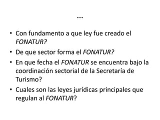 …
• Con fundamento a que ley fue creado el
  FONATUR?
• De que sector forma el FONATUR?
• En que fecha el FONATUR se encuentra bajo la
  coordinación sectorial de la Secretaría de
  Turismo?
• Cuales son las leyes jurídicas principales que
  regulan al FONATUR?
 