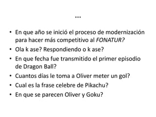 …
• En que año se inició el proceso de modernización
  para hacer más competitivo al FONATUR?
• Ola k ase? Respondiendo o k ase?
• En que fecha fue transmitido el primer episodio
  de Dragon Ball?
• Cuantos días le toma a Oliver meter un gol?
• Cual es la frase celebre de Pikachu?
• En que se parecen Oliver y Goku?
 