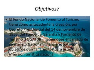 Objetivos?
• El Fondo Nacional de Fomento al Turismo
  tiene como antecedente la creación, por
  Decreto Presidencial del 14 de noviembre de
  1956, del Fondo de Garantía y Fomento de
  Turismo (FOGATUR), habiéndose encargado de
  su manejo Nacional Financiera, S.A., con el
  objeto de otorgar créditos para estimular la
  inversión turística nacional.
 