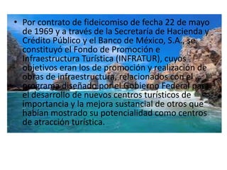• Por contrato de fideicomiso de fecha 22 de mayo
  de 1969 y a través de la Secretaría de Hacienda y
  Crédito Público y el Banco de México, S.A., se
  constituyó el Fondo de Promoción e
  Infraestructura Turística (INFRATUR), cuyos
  objetivos eran los de promoción y realización de
  obras de infraestructura, relacionados con el
  programa diseñado por el Gobierno Federal para
  el desarrollo de nuevos centros turísticos de
  importancia y la mejora sustancial de otros que
  habían mostrado su potencialidad como centros
  de atracción turística.
 