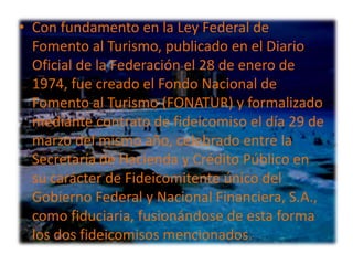 • Con fundamento en la Ley Federal de
  Fomento al Turismo, publicado en el Diario
  Oficial de la Federación el 28 de enero de
  1974, fue creado el Fondo Nacional de
  Fomento al Turismo (FONATUR) y formalizado
  mediante contrato de fideicomiso el día 29 de
  marzo del mismo año, celebrado entre la
  Secretaría de Hacienda y Crédito Público en
  su carácter de Fideicomitente único del
  Gobierno Federal y Nacional Financiera, S.A.,
  como fiduciaria, fusionándose de esta forma
  los dos fideicomisos mencionados.
 