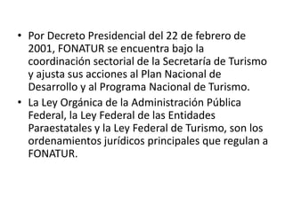 • Por Decreto Presidencial del 22 de febrero de
  2001, FONATUR se encuentra bajo la
  coordinación sectorial de la Secretaría de Turismo
  y ajusta sus acciones al Plan Nacional de
  Desarrollo y al Programa Nacional de Turismo.
• La Ley Orgánica de la Administración Pública
  Federal, la Ley Federal de las Entidades
  Paraestatales y la Ley Federal de Turismo, son los
  ordenamientos jurídicos principales que regulan a
  FONATUR.
 
