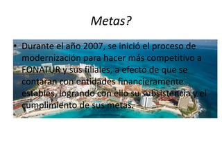 Metas?
• Durante el año 2007, se inició el proceso de
  modernización para hacer más competitivo a
  FONATUR y sus filiales, a efecto de que se
  contaran con entidades financieramente
  estables, logrando con ello su subsistencia y el
  cumplimiento de sus metas.
 