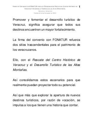 FIRMA DE CONVENIO CON FONATUR PARA LOS PROGRAMAS DE RESCATE DEL CENTRO HISTÓRICO DE
VERACRUZ Y DESARROLLO TURÍSTICO DE LAS ALTAS MONTAÑAS.
VERACRUZ, VERACRUZ
VIERNES 8 DE NOVIEMBRE DE 2013
1
Promover y fomentar el desarrollo turístico de
Veracruz, significa asegurar que todos sus
destinos encuentren un mayor fortalecimiento.
La firma del convenio con FONATUR refuerza
dos sitios trascendentales para el patrimonio de
los veracruzanos.
Ello, con el Rescate del Centro Histórico de
Veracruz y el Desarrollo Turístico de las Altas
Montañas.
Así consolidamos estos escenarios para que
realmente puedan proyectar todo su potencial.
Así que más que explorar la apertura de nuevos
destinos turísticos, por razón de vocación, se
impulsa a los que tienen una historia que contar.
 