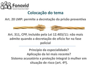 Colocação do tema
Art. 20 LMP: permite a decretação da prisão preventiva

Art. 311, CPP, incluído pela Lei 12.403/11: não mais
admite quando a decretação de ofício for na fase
policial
Principio da especialidade?
Aplicação da lei mais recente?
Sistema acusatório x proteção integral à mulher em
situação de risco (art. 4º).

 