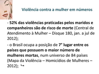 Violência contra a mulher em números

- 52% das violências praticadas pelos maridos e
companheiros são de risco de morte (Central de
Atendimento à Mulher – Disque 180, jan. a jul de
2012);
- o Brasil ocupa a posição de 7° lugar entre os
países que possuem o maior número de
mulheres mortas, num universo de 84 países
(Mapa da Violência – Homicídios de Mulheres –
2012); 

 