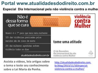 Portal www.atualidadesdodireito.com.br

Especial Dia Internacional pela não violência contra a mulher

Assista a vídeos, leia artigos sobre
o tema e teste seu conhecimento
sobre a Lei Maria da Penha.

http://atualidadesdodireito.com.
br/blog/2013/11/10/especialviolencia-contra-a-mulher/

 