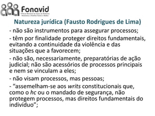 Natureza jurídica (Fausto Rodrigues de Lima)
- não são instrumentos para assegurar processos;
- têm por finalidade proteger direitos fundamentais,
evitando a continuidade da violência e das
situações que a favorecem;
- não são, necessariamente, preparatórias de ação
judicial; não são acessórios de processos principais
e nem se vinculam a eles;
- não visam processos, mas pessoas;
- “assemelham-se aos writs constitucionais que,
como o hc ou o mandado de segurança, não
protegem processos, mas direitos fundamentais do
indivíduo”;

 