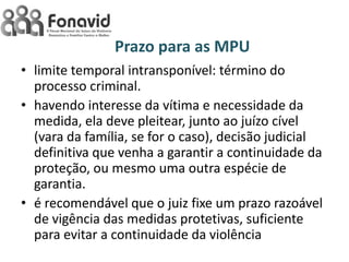Prazo para as MPU
• limite temporal intransponível: término do
processo criminal.
• havendo interesse da vítima e necessidade da
medida, ela deve pleitear, junto ao juízo cível
(vara da família, se for o caso), decisão judicial
definitiva que venha a garantir a continuidade da
proteção, ou mesmo uma outra espécie de
garantia.
• é recomendável que o juiz fixe um prazo razoável
de vigência das medidas protetivas, suficiente
para evitar a continuidade da violência

 