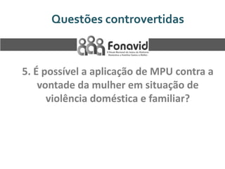 Questões controvertidas

5. É possível a aplicação de MPU contra a
vontade da mulher em situação de
violência doméstica e familiar?

 