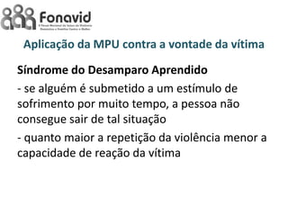 Aplicação da MPU contra a vontade da vítima
Síndrome do Desamparo Aprendido
- se alguém é submetido a um estímulo de
sofrimento por muito tempo, a pessoa não
consegue sair de tal situação
- quanto maior a repetição da violência menor a
capacidade de reação da vítima

 
