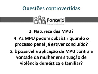 Questões controvertidas

3. Natureza das MPU?
4. As MPU podem subsistir quando o
processo penal já estiver concluído?
5. É possível a aplicação de MPU contra a
vontade da mulher em situação de
violência doméstica e familiar?

 