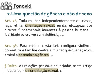 2.Uma questão de gênero e não de sexo
Art. 2º. Toda mulher, independentemente de classe,
raça, etnia, orientação sexual, renda, etc...goza dos
direitos fundamentais inerentes à pessoa humana....
facilidade para viver sem violência, ....
Art. 5º. Para efeitos desta Lei, configura violência
doméstica e familiar contra a mulher qualquer ação ou
omissão baseada no gênero....
§ único. As relações pessoais enunciadas neste artigo
independem de orientação sexual. ¥

 