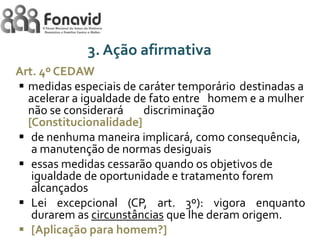 3. Ação afirmativa
Art. 4º CEDAW
 medidas especiais de caráter temporário destinadas a
acelerar a igualdade de fato entre homem e a mulher
não se considerará
discriminação
[Constitucionalidade]
 de nenhuma maneira implicará, como consequência,
a manutenção de normas desiguais
 essas medidas cessarão quando os objetivos de
igualdade de oportunidade e tratamento forem
alcançados
 Lei excepcional (CP, art. 3º): vigora enquanto
durarem as circunstâncias que lhe deram origem.
 [Aplicação para homem?]

 