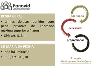 REGRA GERAL
• crimes dolosos punidos com
pena privativa de liberdade
máxima superior a 4 anos
• CPP, art. 313, I

adequado

necessário

proporcional

LEI MARIA DA PENHA
• não há limitação
• CPP, art. 313, III

Exemplo
Monitoramento eletrônico

 