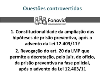 Questões controvertidas

1. Constitucionalidade da ampliação das
hipóteses de prisão preventiva, após o
advento da Lei 12.403/11?
2. Revogação do art. 20 da LMP que
permite a decretação, pelo juiz, de ofício,
da prisão preventiva na fase policial,
após o advento da Lei 12.403/11

 