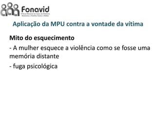 Aplicação da MPU contra a vontade da vítima
Mito do esquecimento
- A mulher esquece a violência como se fosse uma
memória distante
- fuga psicológica

 