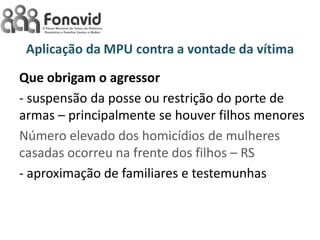 Aplicação da MPU contra a vontade da vítima
Que obrigam o agressor
- suspensão da posse ou restrição do porte de
armas – principalmente se houver filhos menores
Número elevado dos homicídios de mulheres
casadas ocorreu na frente dos filhos – RS
- aproximação de familiares e testemunhas

 