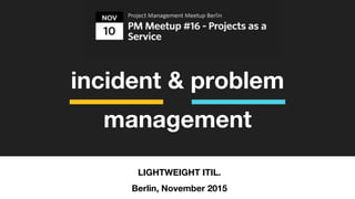 incident & problem
management
LIGHTWEIGHT ITIL.
Berlin, November 2015
 