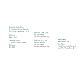 Dirección Santa Cruz:
C. Cochabamba esq. Saavedra
Torre Empresarial piso 3 of. 3
                                 Contacto Santa Cruz:
Teléfono:                        Cel. 76239689
3335 - 5855                      amariaca@fonbec.org
 