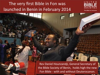 The	
  very	
  ﬁrst	
  Bible	
  in	
  Fon	
  was	
  
launched	
  in	
  Benin	
  in	
  February	
  2014

Rev	
  Daniel	
  Hounzandji,	
  General	
  Secretary	
  of	
  
the	
  Bible	
  Society	
  of	
  Benin,	
  	
  holds	
  high	
  the	
  new	
  
Fon	
  Bible	
  -­‐	
  with	
  and	
  without	
  Deuterocanon.

 