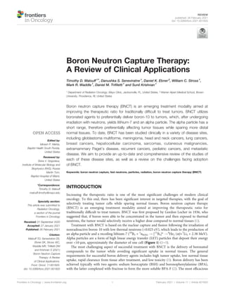 Boron Neutron Capture Therapy:
A Review of Clinical Applications
Timothy D. Malouff1*, Danushka S. Seneviratne1
, Daniel K. Ebner2
, William C. Stross1
,
Mark R. Waddle1
, Daniel M. Triﬁletti1
and Sunil Krishnan1
1 Department of Radiation Oncology, Mayo Clinic, Jacksonville, FL, United States, 2 Warren Alpert Medical School, Brown
University, Providence, RI, United States
Boron neutron capture therapy (BNCT) is an emerging treatment modality aimed at
improving the therapeutic ratio for traditionally difﬁcult to treat tumors. BNCT utilizes
boronated agents to preferentially deliver boron-10 to tumors, which, after undergoing
irradiation with neutrons, yields litihium-7 and an alpha particle. The alpha particle has a
short range, therefore preferentially affecting tumor tissues while sparing more distal
normal tissues. To date, BNCT has been studied clinically in a variety of disease sites,
including glioblastoma multiforme, meningioma, head and neck cancers, lung cancers,
breast cancers, hepatocellular carcinoma, sarcomas, cutaneous malignancies,
extramammary Paget’s disease, recurrent cancers, pediatric cancers, and metastatic
disease. We aim to provide an up-to-date and comprehensive review of the studies of
each of these disease sites, as well as a review on the challenges facing adoption
of BNCT.
Keywords: boron neutron capture, fast neutrons, particles, radiation, boron neutron capture therapy (BNCT)
INTRODUCTION
Increasing the therapeutic ratio is one of the most signiﬁcant challenges of modern clinical
oncology. To this end, there has been signiﬁcant interest in targeted therapies, with the goal of
selectively treating tumor cells while sparing normal tissues. Boron neutron capture therapy
(BNCT) is an emerging treatment modality aimed at improving the therapeutic ratio for
traditionally difﬁcult to treat tumors. BNCT was ﬁrst proposed by Gordon Locher in 1936, who
suggested that, if boron were able to be concentrated in the tumor and then exposed to thermal
neutrons, the tumor would selectively receive a higher dose compared to normal tissues (1).
Treatment with BNCT is based on the nuclear capture and ﬁssion following the irradiation of
nonradioactive boron-10 with low thermal neutrons (<0.025 eV), which leads to the production of
an alpha particle and a recoiling lithium-7 (10
B5 + 1
n0(th) ! [11
B5]* !4
He2 (a)+7
Li3 + 2.38 MeV).
Alpha particles are a form of high linear energy transfer (LET) particles that deposit their energy
over <10 mm, approximately the diameter of one cell (Figure 1) (1–3).
The most challenging aspect of successful treatment with BNCT is the delivery of boronated
compounds to the tumor while avoiding signiﬁcant uptake in normal tissues. The general
requirements for successful boron delivery agents includes high tumor uptake, low normal tissue
uptake, rapid clearance from tissue after treatment, and low toxicity (3). Boron delivery has been
achieved typically with two agents: sodium borocaptate (BSH) and boronophenylalanine (BPA),
with the latter complexed with fructose to form the more soluble BPA-F (2). The most efﬁcacious
Frontiers in Oncology | www.frontiersin.org February 2021 | Volume 11 | Article 601820
1
Edited by:
Minesh P. Mehta,
Baptist Health South Florida,
United States
Reviewed by:
Elvira V. Grigorieva,
Institute of Molecular Biology and
Biophysics (RAS), Russia
Martin Tom,
Baptist Hospital of Miami,
United States
*Correspondence:
Timothy D. Malouff
malouff.timothy@mayo.edu
Specialty section:
This article was submitted to
Radiation Oncology,
a section of the journal
Frontiers in Oncology
Received: 01 September 2020
Accepted: 27 January 2021
Published: 26 February 2021
Citation:
Malouff TD, Seneviratne DS,
Ebner DK, Stross WC,
Waddle MR, Triﬁletti DM
and Krishnan S (2021)
Boron Neutron Capture
Therapy: A Review
of Clinical Applications.
Front. Oncol. 11:601820.
doi: 10.3389/fonc.2021.601820
REVIEW
published: 26 February 2021
doi: 10.3389/fonc.2021.601820
 