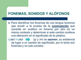 FONEMAS, SONIDOS Y ALÓFONOS
 Para identificar los fonemas de una lengua tenemos
que acudir a la prueba de la conmutación que
consiste en sustituir un fonema por otro en un
mismo contexto y determinar si este cambio conlleva
una alteración en el significado de la palabra:
/gato/ /mato/ /g/ y /m/ se oponen, su existencia
da lugar a un cambio de significado, por lo tanto son
fonemas y no solo sonidos.
 