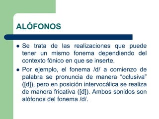ALÓFONOS
 Se trata de las realizaciones que puede
tener un mismo fonema dependiendo del
contexto fónico en que se inserte.
 Por ejemplo, el fonema /d/ a comienzo de
palabra se pronuncia de manera “oclusiva”
([d]), pero en posición intervocálica se realiza
de manera fricativa ([đ]). Ambos sonidos son
alófonos del fonema /d/.
 