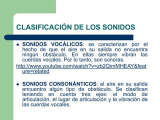 CLASIFICACIÓN DE LOS SONIDOS
 SONIDOS VOCÁLICOS: se caracterizan por el
hecho de que el aire en su salida no encuentra
ningún obstáculo. En ellas siempre vibran las
cuerdas vocales. Por lo tanto, son sonoras.
http://www.youtube.com/watch?v=zb2QimMHEAY&feat
ure=related
 SONIDOS CONSONÁNTICOS: el aire en su salida
encuentra algún tipo de obstáculo. Se clasifican
teniendo en cuenta tres ejes: el modo de
articulación, el lugar de articulación y la vibración de
las cuerdas vocales.
 