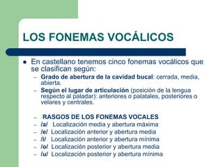 LOS FONEMAS VOCÁLICOS
 En castellano tenemos cinco fonemas vocálicos que
se clasifican según:
– Grado de abertura de la cavidad bucal: cerrada, media,
abierta.
– Según el lugar de articulación (posición de la lengua
respecto al paladar): anteriores o palatales, posteriores o
velares y centrales.
– RASGOS DE LOS FONEMAS VOCALES
– /a/ Localización media y abertura máxima
– /e/ Localización anterior y abertura media
– /i/ Localización anterior y abertura mínima
– /o/ Localización posterior y abertura media
– /u/ Localización posterior y abertura mínima
 