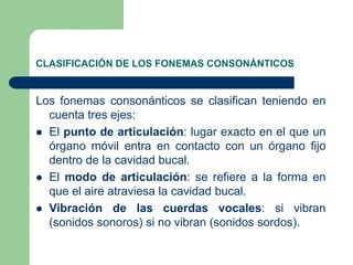 CLASIFICACIÓN DE LOS FONEMAS CONSONÁNTICOS
Los fonemas consonánticos se clasifican teniendo en
cuenta tres ejes:
 El punto de articulación: lugar exacto en el que un
órgano móvil entra en contacto con un órgano fijo
dentro de la cavidad bucal.
 El modo de articulación: se refiere a la forma en
que el aire atraviesa la cavidad bucal.
 Vibración de las cuerdas vocales: si vibran
(sonidos sonoros) si no vibran (sonidos sordos).
 