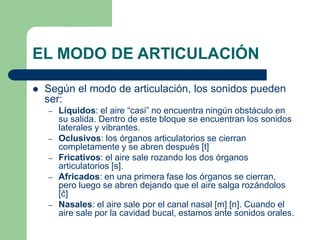 EL MODO DE ARTICULACIÓN
 Según el modo de articulación, los sonidos pueden
ser:
– Líquidos: el aire “casi” no encuentra ningún obstáculo en
su salida. Dentro de este bloque se encuentran los sonidos
laterales y vibrantes.
– Oclusivos: los órganos articulatorios se cierran
completamente y se abren después [t]
– Fricativos: el aire sale rozando los dos órganos
articulatorios [s].
– Africados: en una primera fase los órganos se cierran,
pero luego se abren dejando que el aire salga rozándolos
[ĉ]
– Nasales: el aire sale por el canal nasal [m] [n]. Cuando el
aire sale por la cavidad bucal, estamos ante sonidos orales.
 