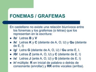 FONEMAS / GRAFEMAS
En castellano no existe una relación biunívoca entre
los fonemas y los grafemas (o letras) que los
representan en la escritura:
 /b/ Letras B y V
 /k/ Letras K y C (delante de A, O, U) y Qu (delante
de E, I)
 /g/ Letra G (delante de A, O, U) / Gu ante E, I.
 /Ɵ/ Letras Z (ante A, O, U) y C (delante de E, I)
 /x/ Letras J (ante A, O, U) y G (delante de E, I)
 /r/ múltiple: R en inicial de palabra o detrás de
consonante (enrollar) y RR entre vocales (arriba).
 