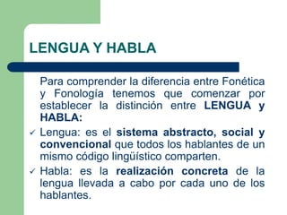 LENGUA Y HABLA
Para comprender la diferencia entre Fonética
y Fonología tenemos que comenzar por
establecer la distinción entre LENGUA y
HABLA:
 Lengua: es el sistema abstracto, social y
convencional que todos los hablantes de un
mismo código lingüístico comparten.
 Habla: es la realización concreta de la
lengua llevada a cabo por cada uno de los
hablantes.
 