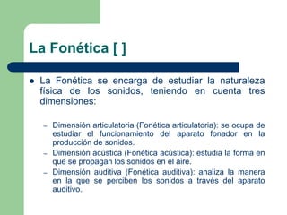 La Fonética [ ]
 La Fonética se encarga de estudiar la naturaleza
física de los sonidos, teniendo en cuenta tres
dimensiones:
– Dimensión articulatoria (Fonética articulatoria): se ocupa de
estudiar el funcionamiento del aparato fonador en la
producción de sonidos.
– Dimensión acústica (Fonética acústica): estudia la forma en
que se propagan los sonidos en el aire.
– Dimensión auditiva (Fonética auditiva): analiza la manera
en la que se perciben los sonidos a través del aparato
auditivo.
 