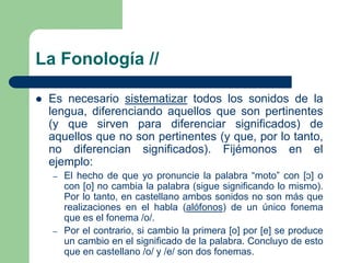 La Fonología //
 Es necesario sistematizar todos los sonidos de la
lengua, diferenciando aquellos que son pertinentes
(y que sirven para diferenciar significados) de
aquellos que no son pertinentes (y que, por lo tanto,
no diferencian significados). Fijémonos en el
ejemplo:
– El hecho de que yo pronuncie la palabra “moto” con [ͻ] o
con [o] no cambia la palabra (sigue significando lo mismo).
Por lo tanto, en castellano ambos sonidos no son más que
realizaciones en el habla (alófonos) de un único fonema
que es el fonema /o/.
– Por el contrario, si cambio la primera [o] por [e] se produce
un cambio en el significado de la palabra. Concluyo de esto
que en castellano /o/ y /e/ son dos fonemas.
 
