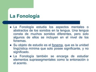 La Fonología
 La Fonología estudia los aspectos mentales o
abstractos de los sonidos en la lengua. Una lengua
consta de muchos sonidos diferentes, pero solo
algunos de ellos se incluyen en el nivel de los
fonemas.
 Su objeto de estudio es el fonema, que es la unidad
lingüística mínima que solo posee significante, y no
significado.
 La Fonología también se encarga de estudiar
elementos suprasegmentales como la entonación o
el acento.
 