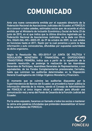 Ante una nueva convocatoria emitida por el supuesto directorio de la
Federación Nacional de Asociaciones Judiciales del Ecuador, el FONCEJU
da a conocer a todos ustedes, estimados socios que: de acuerdo al oﬁcio
emitido por el Ministerio de Inclusión Económica y Social de fecha 23 de
junio de 2015, en el que indica que la última directiva registrada por la
Federación Nacional de Asociaciones Judiciales, es la dada con Oﬁcio
Nro. 03665-DAL-MS—MIES-09, de 29 de octubre de 2009, la cual estaba
en funciones hasta el 2011. Razón por la cual ponemos a juicio la falsa
información y auto convocatorias, difundidas por supuestas autoridades
de dicho organismo.
Según la Resolución No. 053-2015-F LA JUNTA DE POLÍTICA Y
REGULACIÓN MONETARIA Y FINANCIERA, en DISPOSICIONES
TRANSITORIAS PRIMERA, indica que: a partir de la expedición de la
presente resolución, se posterga la realización de las Asambleas
Generales de Partícipes, Asambleas Generales de Representantes, o sus
equivalentes, de los Fondos Complementarios previsionales Cerrados,
hasta que culminen las auditorías determinadas en la Disposición
General Cuadragésima del Código Orgánico Monetario y Financiero.
El momento que se culmine las auditorias dispuestas por la
Superintendencia de Bancos del Ecuador, se procederá a hacer pública la
información obtenida de la misma, siendo el Consejo de Administración
del FONCEJU el único órgano oﬁcial y caliﬁcado para difundir una
comunicación real y veraz del Fondo de Cesantía de la Función Judicial del
Ecuador.
Por lo antes expuesto, hacemos un llamado a todos los socios a mantener
la calma ante palabras infundadas que pretenden desestabilizar el honor
de las autoridades del FONCEJU.
COMUNICADO
 