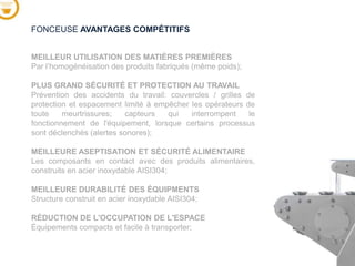 MEILLEUR UTILISATION DES MATIÈRES PREMIÈRES
Par l’homogénéisation des produits fabriqués (même poids);
PLUS GRAND SÉCURITÉ ET PROTECTION AU TRAVAIL
Prévention des accidents du travail: couvercles / grilles de
protection et espacement limité à empêcher les opérateurs de
toute meurtrissures; capteurs qui interrompent le
fonctionnement de l'équipement, lorsque certains processus
sont déclenchés (alertes sonores);
MEILLEURE ASEPTISATION ET SÉCURITÉ ALIMENTAIRE
Les composants en contact avec des produits alimentaires,
construits en acier inoxydable AISI304;
MEILLEURE DURABILITÉ DES ÉQUIPMENTS
Structure construit en acier inoxydable AISI304;
RÉDUCTION DE L'OCCUPATION DE L'ESPACE
Équipements compacts et facile à transporter;
FONCEUSE AVANTAGES COMPÉTITIFS
 
