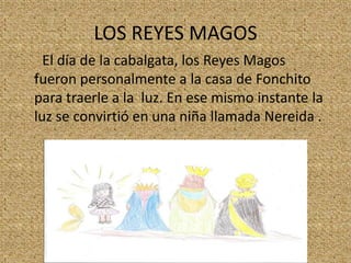 LOS REYES MAGOS
El día de la cabalgata, los Reyes Magos
fueron personalmente a la casa de Fonchito
para traerle a la luz. En ese mismo instante la
luz se convirtió en una niña llamada Nereida .

 